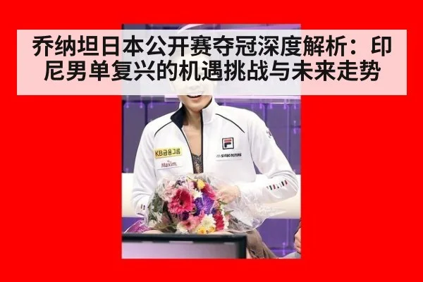 乔纳坦日本公开赛夺冠深度解析:印尼男单复兴的机遇挑战与未来走势
